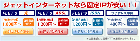  ジェットインターネットなら固定IPが安い！フレッツ光：固定IP1個付3,150円　フレッツADSL：固定IP1個付2,100円　フレッツISDN：固定IP1個付2,100円